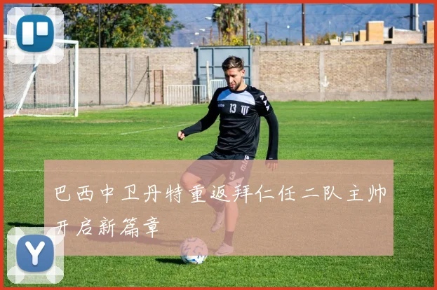 巴西中卫丹特重返拜仁任二队主帅开启新篇章