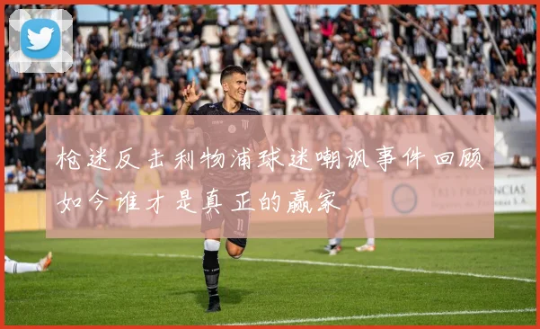 枪迷反击利物浦球迷嘲讽事件回顾如今谁才是真正的赢家