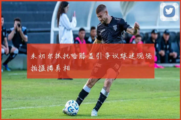 米切尔抓托哈膝盖引争议球迷现场拍摄揭真相