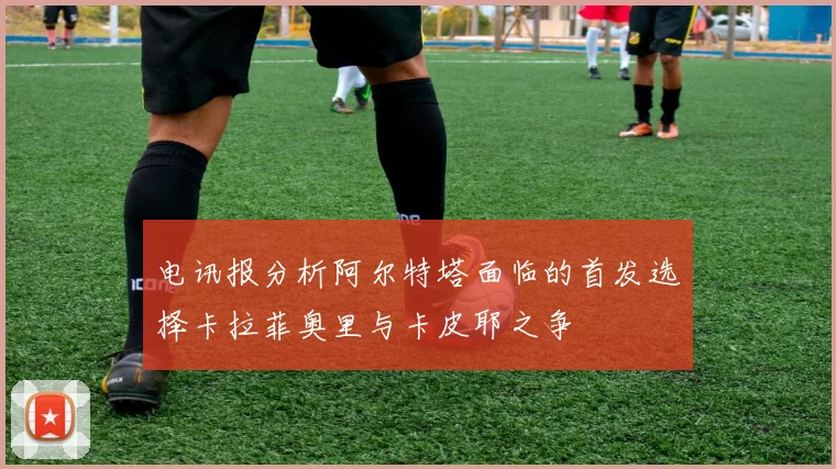 电讯报分析阿尔特塔面临的首发选择卡拉菲奥里与卡皮耶之争