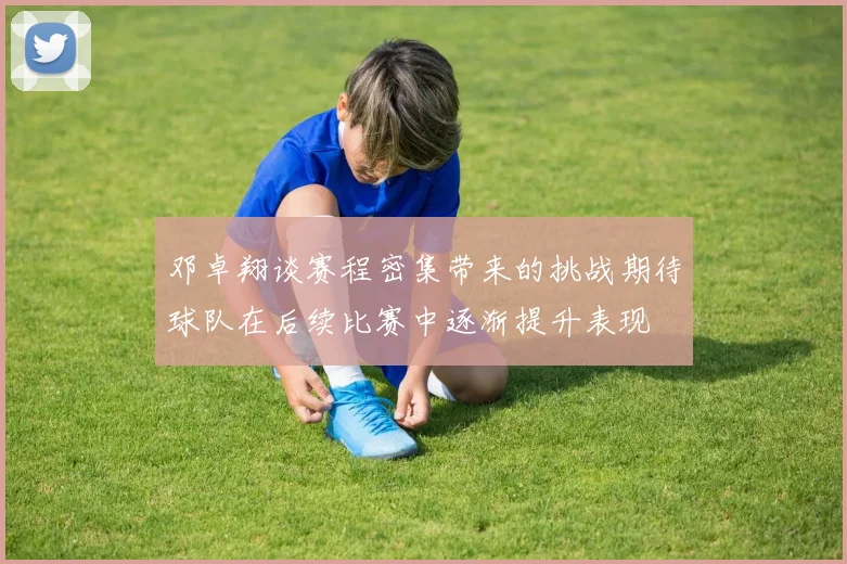 邓卓翔谈赛程密集带来的挑战期待球队在后续比赛中逐渐提升表现