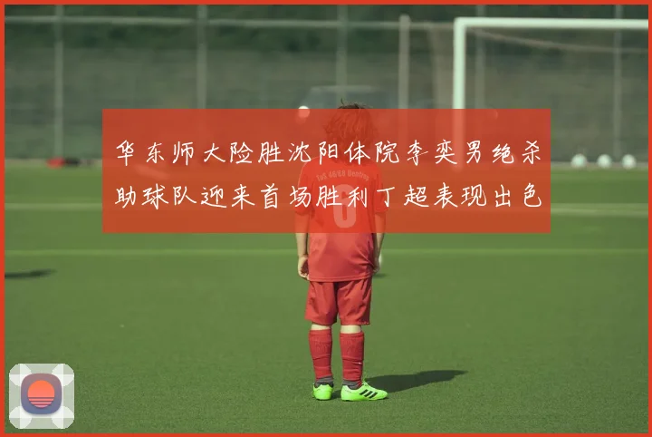 华东师大险胜沈阳体院李奕男绝杀助球队迎来首场胜利丁超表现出色贡献21分5断