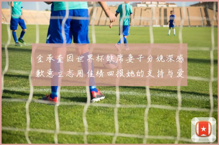 金承奎因世界杯缺席妻子分娩深感歉意立志用佳绩回报她的支持与爱