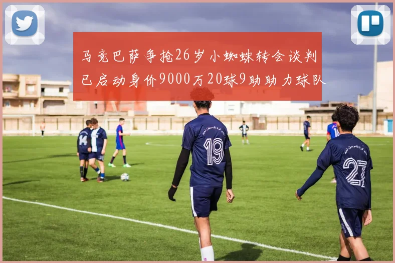 马竞巴萨争抢26岁小蜘蛛转会谈判已启动身价9000万20球9助助力球队