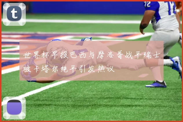 世界杯早报巴西与摩洛哥战平瑞士被卡塔尔绝平引发热议