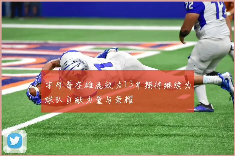 字母哥在雄鹿效力13年期待继续为球队贡献力量与荣耀