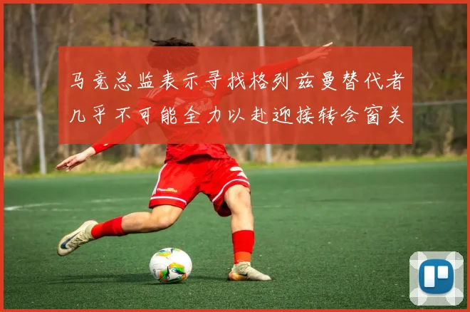 马竞总监表示寻找格列兹曼替代者几乎不可能全力以赴迎接转会窗关闭