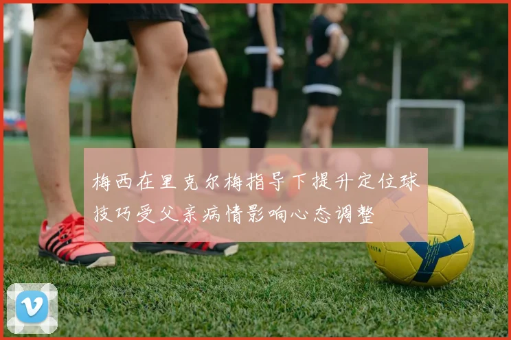 梅西在里克尔梅指导下提升定位球技巧受父亲病情影响心态调整