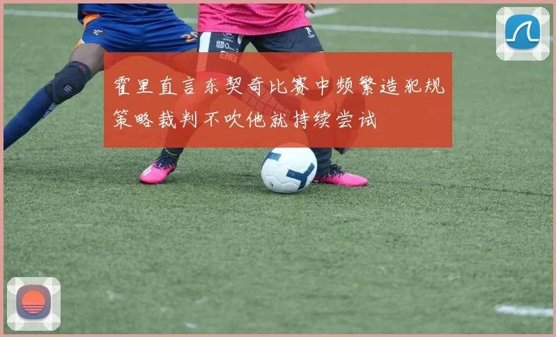 霍里直言东契奇比赛中频繁造犯规策略裁判不吹他就持续尝试