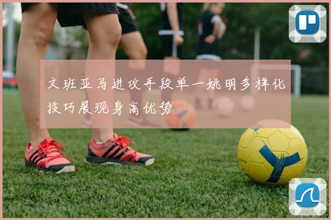 文班亚马进攻手段单一姚明多样化技巧展现身高优势