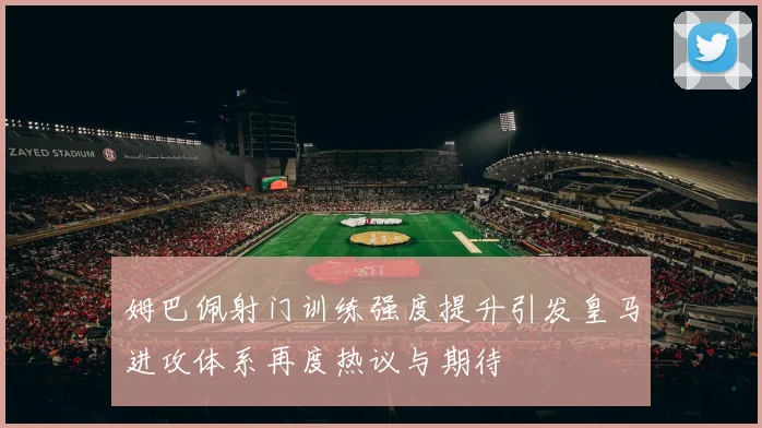 姆巴佩射门训练强度提升引发皇马进攻体系再度热议与期待