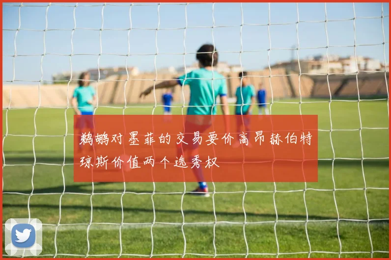 鹈鹕对墨菲的交易要价高昂赫伯特琼斯价值两个选秀权