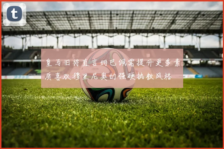 皇马旧将直言姆巴佩需提升更多素质喜欢穆里尼奥的强硬执教风格