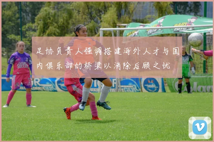 足协负责人强调搭建海外人才与国内俱乐部的桥梁以消除后顾之忧