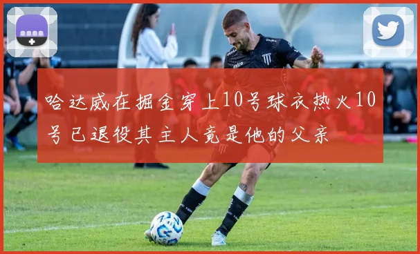 哈达威在掘金穿上10号球衣热火10号已退役其主人竟是他的父亲