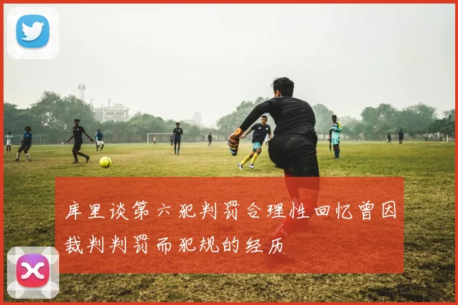 库里谈第六犯判罚合理性回忆曾因裁判判罚而犯规的经历