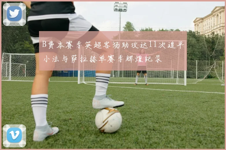 B费本赛季英超客场助攻达11次追平小法与萨拉赫单赛季辉煌纪录