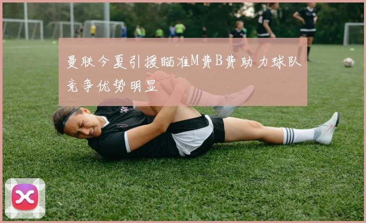 曼联今夏引援瞄准M费B费助力球队竞争优势明显