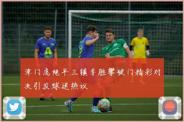 津门虎绝平三镇季胜攀破门精彩对决引发球迷热议