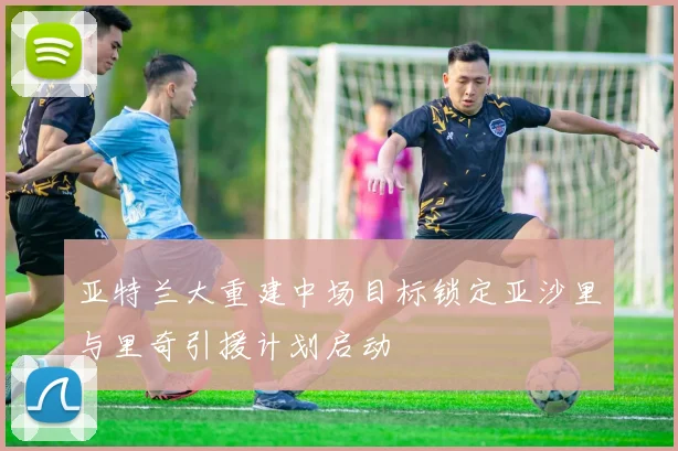 亚特兰大重建中场目标锁定亚沙里与里奇引援计划启动