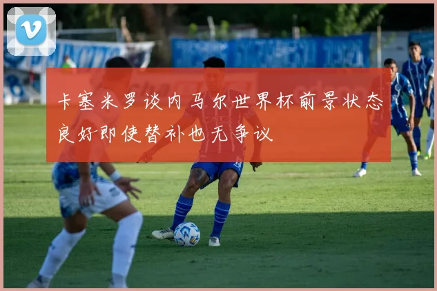 卡塞米罗谈内马尔世界杯前景状态良好即使替补也无争议