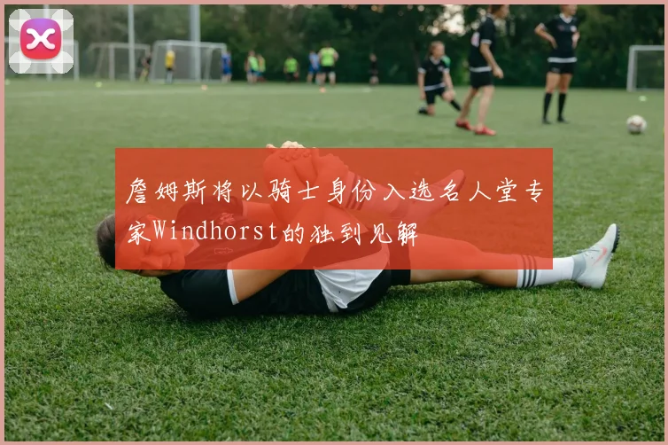 詹姆斯将以骑士身份入选名人堂专家Windhorst的独到见解
