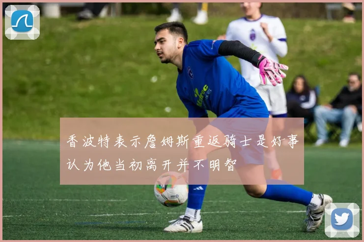香波特表示詹姆斯重返骑士是好事认为他当初离开并不明智