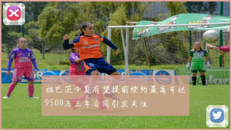 祖巴茨今夏有望提前续约最高可达9500万三年合同引发关注
