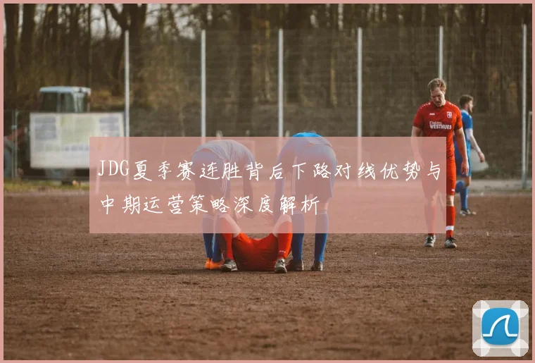 JDG夏季赛连胜背后下路对线优势与中期运营策略深度解析