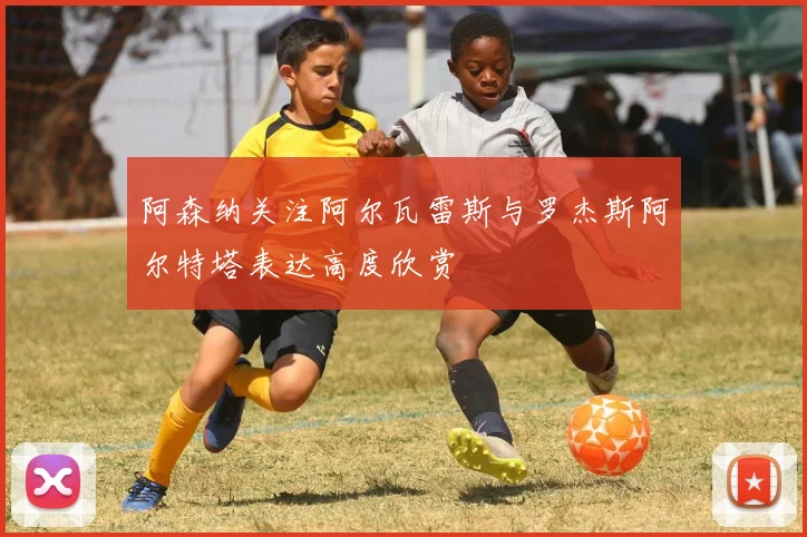 阿森纳关注阿尔瓦雷斯与罗杰斯阿尔特塔表达高度欣赏