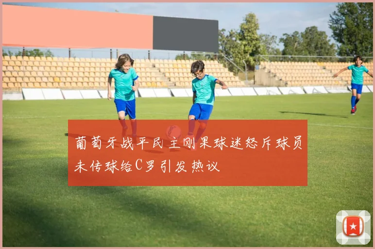 葡萄牙战平民主刚果球迷怒斥球员未传球给C罗引发热议