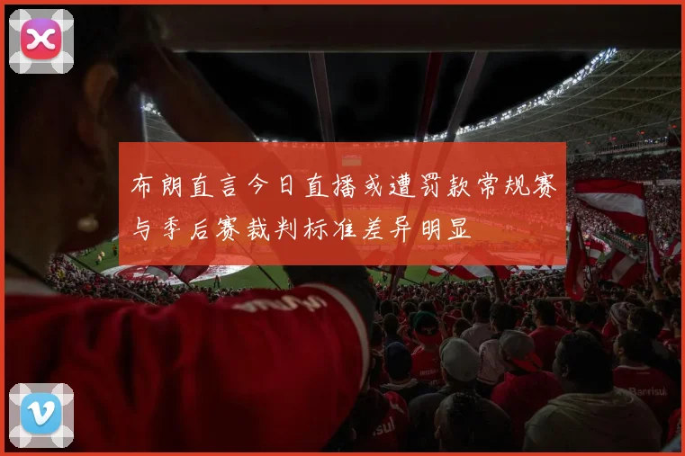 布朗直言今日直播或遭罚款常规赛与季后赛裁判标准差异明显